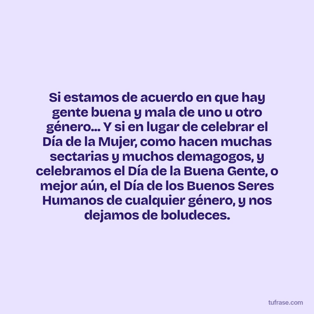 Si estamos de acuerdo en que hay gente buena y mala de uno u otro género... Y si en lugar de celebrar el Día de la Mujer, como hacen muchas sectarias y muchos demagogos, y celebramos el Día de la Buena Gente, o mejor aún, el Día de los Buenos Seres Humanos de cualquier género, y nos dejamos de boludeces.