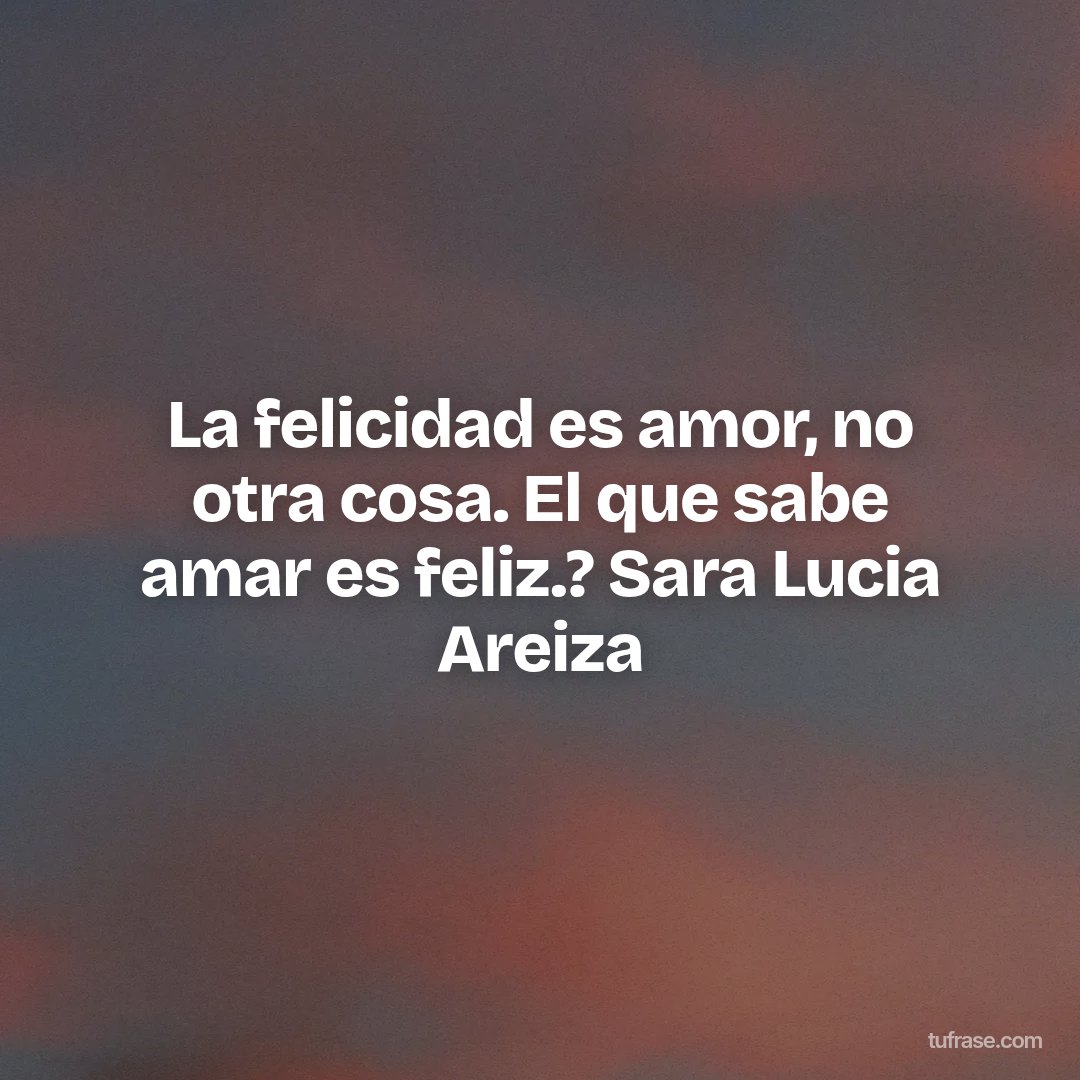 La felicidad es amor, no otra cosa. El que sabe amar es feliz.? Sara Lucia Areiza