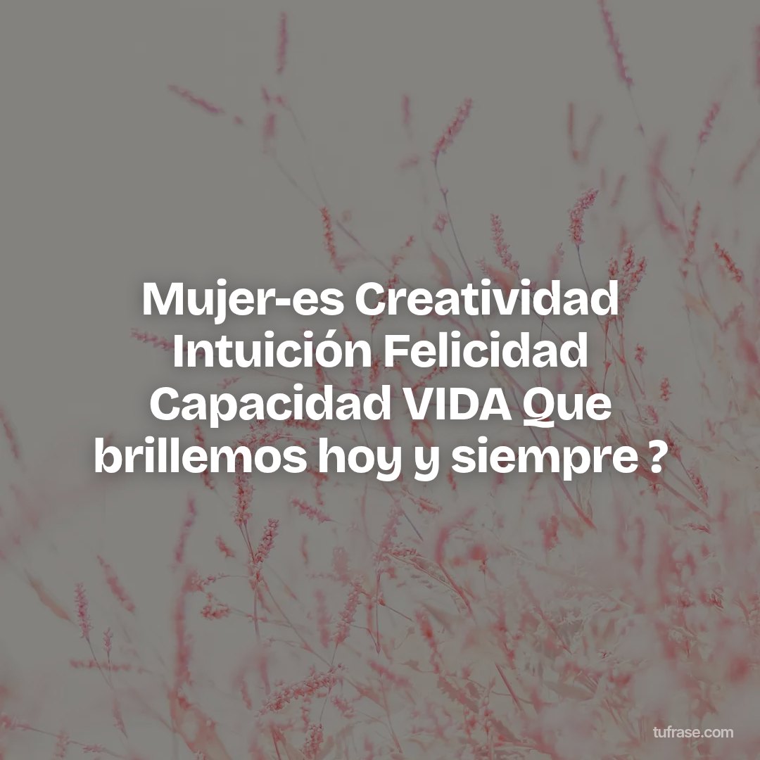 Mujer-es Creatividad Intuición Felicidad Capacidad VIDA Que brillemos hoy y siempre ?