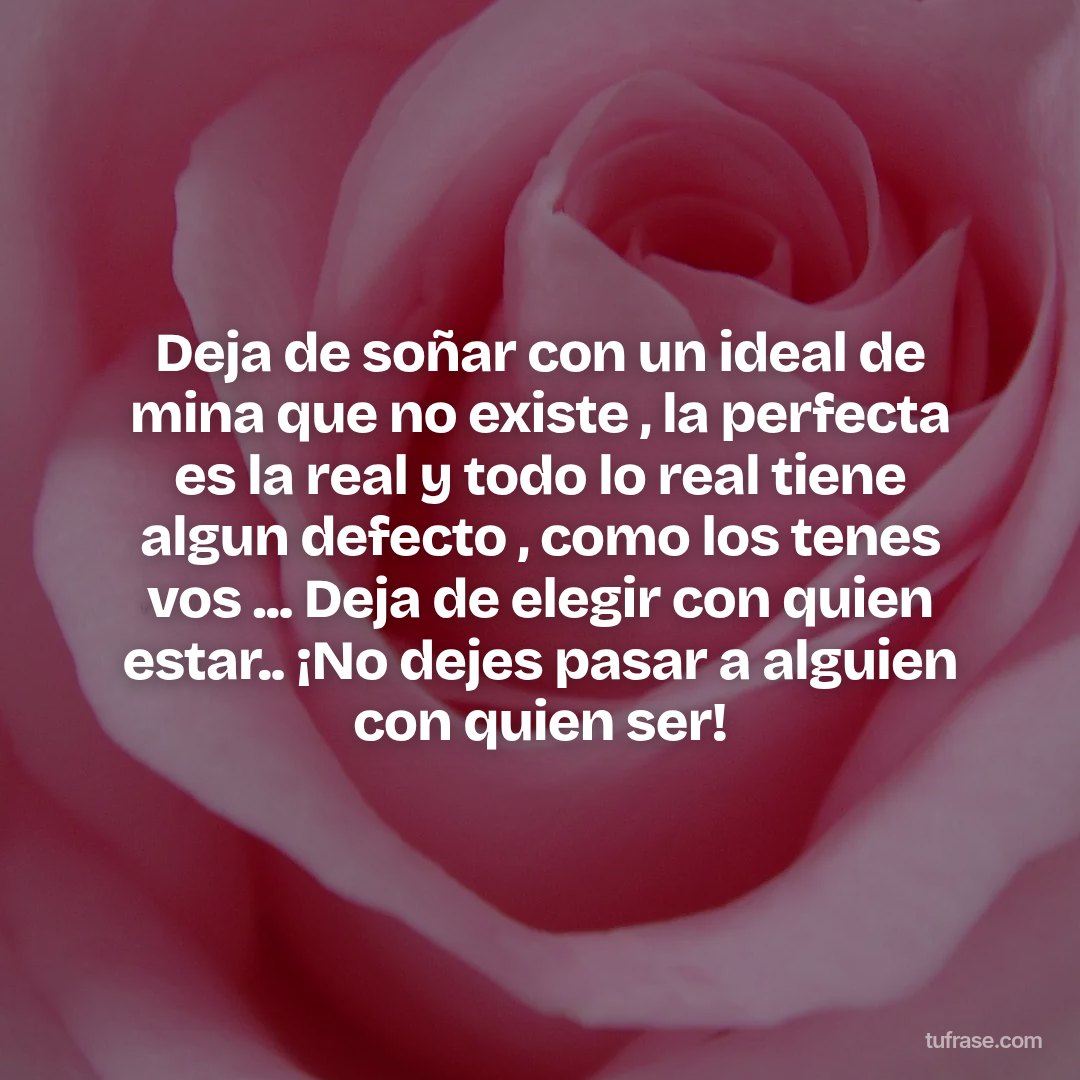 Deja de soñar con un ideal de mina que no existe , la perfecta es la real y todo lo real tiene algun defecto , como los tenes vos ... Deja de elegir con quien estar.. ¡No dejes pasar a alguien con quien ser!