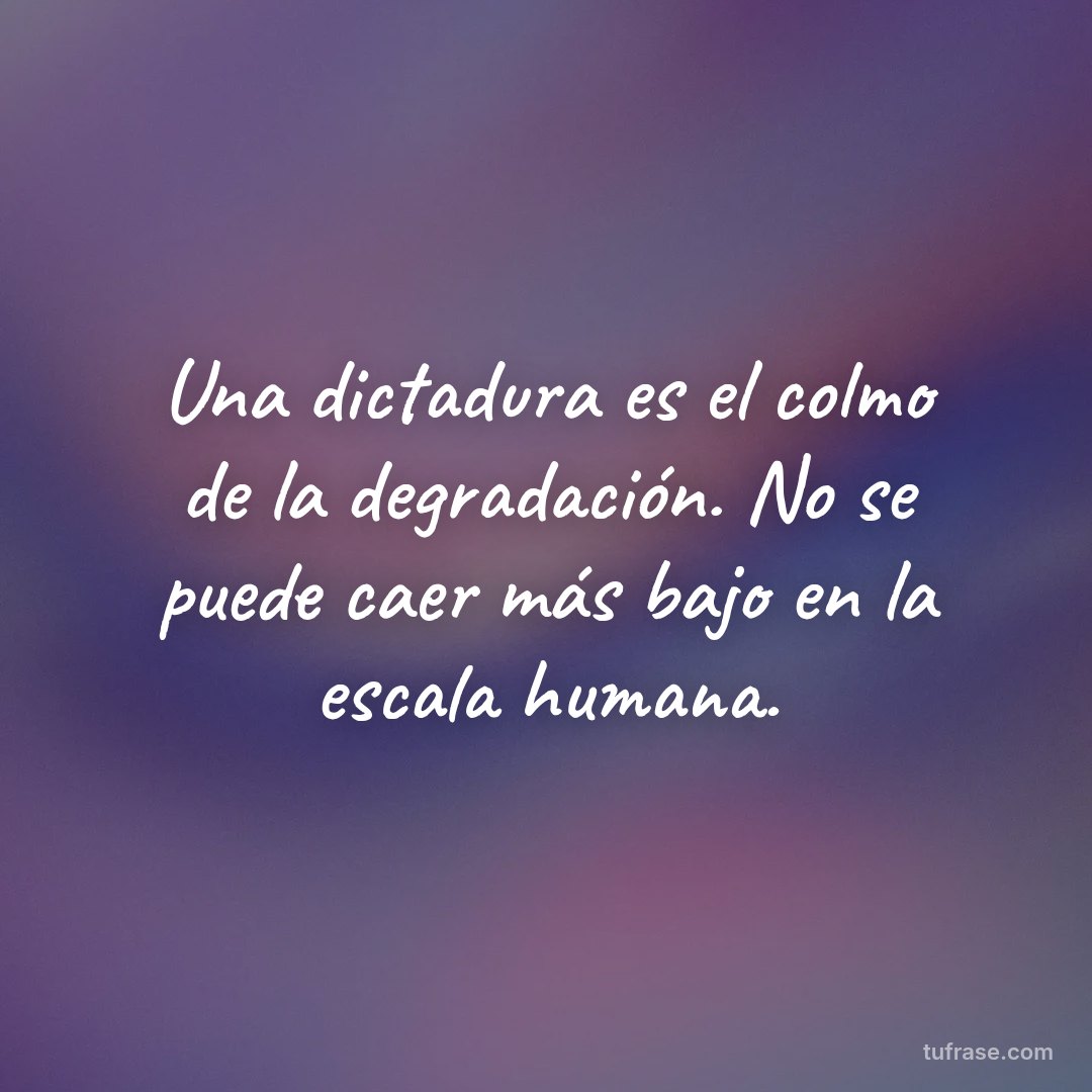 Una dictadura es el colmo de la degradación. No se puede caer más bajo en la escala humana.