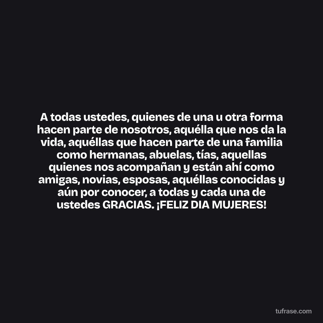 A todas ustedes, quienes de una u otra forma hacen parte de nosotros, aquélla que nos da la vida, aquéllas que hacen parte de una familia como hermanas, abuelas, tías, aquellas quienes nos acompañan y están ahí como amigas, novias, esposas, aquéllas conocidas y aún por conocer, a todas y cada una de ustedes GRACIAS. ¡FELIZ DIA MUJERES!