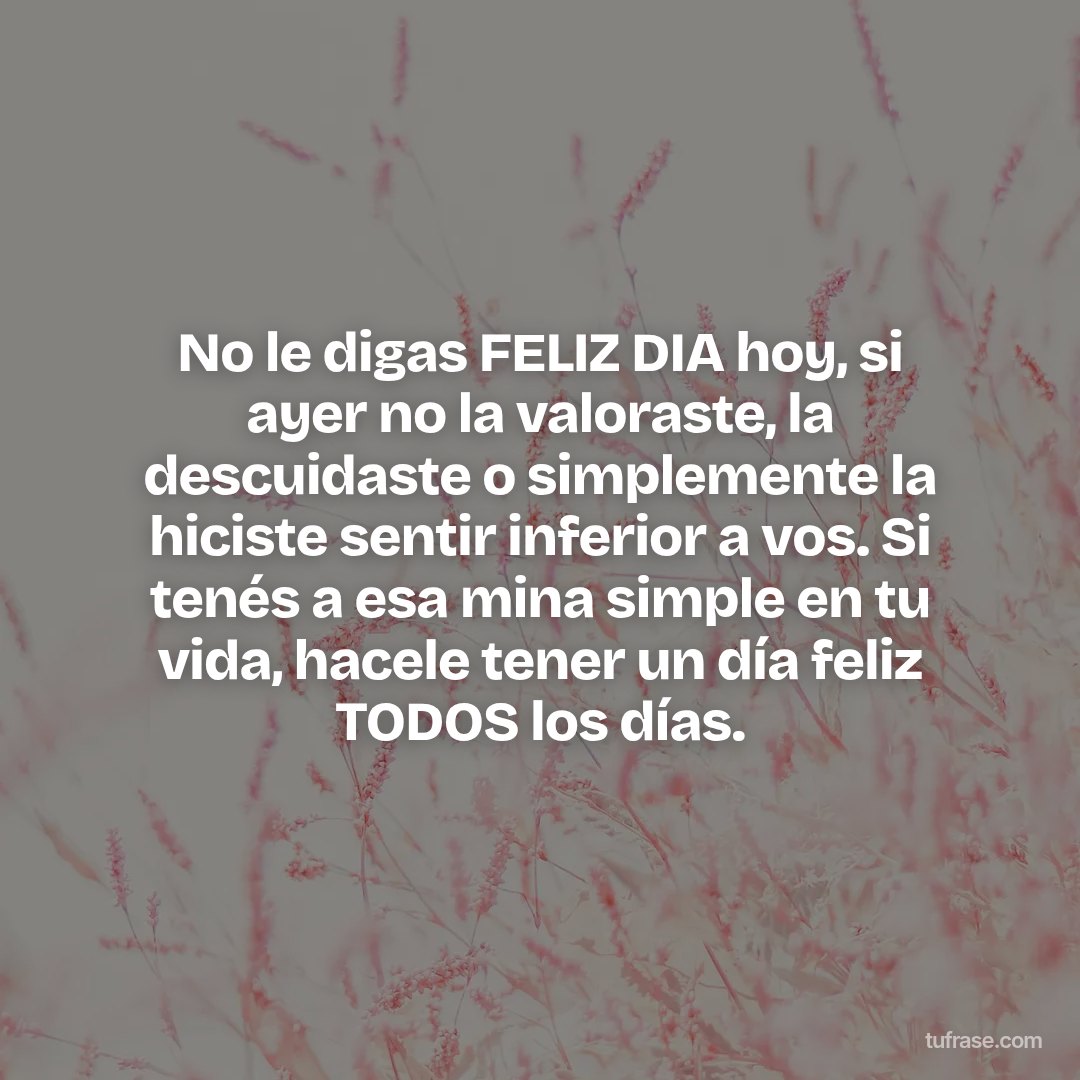 No le digas FELIZ DIA hoy, si ayer no la valoraste, la descuidaste o simplemente la hiciste sentir inferior a vos. Si tenés a esa mina simple en tu vida, hacele tener un día feliz TODOS los días.