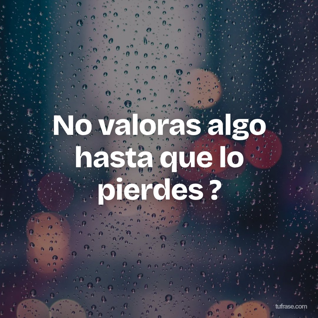 No valoras algo hasta que lo pierdes ?