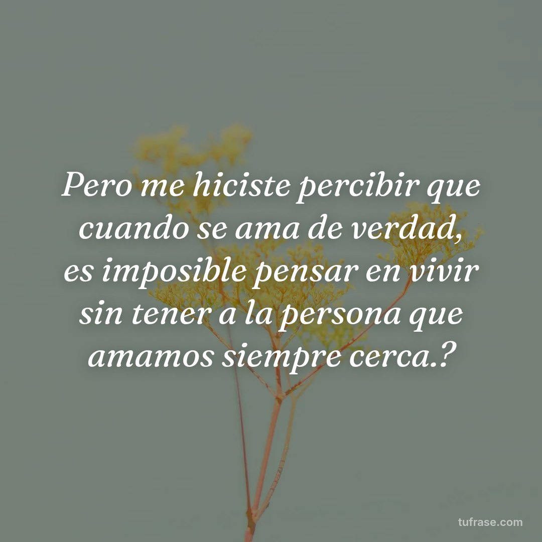 Pero me hiciste percibir que cuando se ama de verdad, es imposible pensar en vivir sin tener a la persona que amamos siempre cerca.?