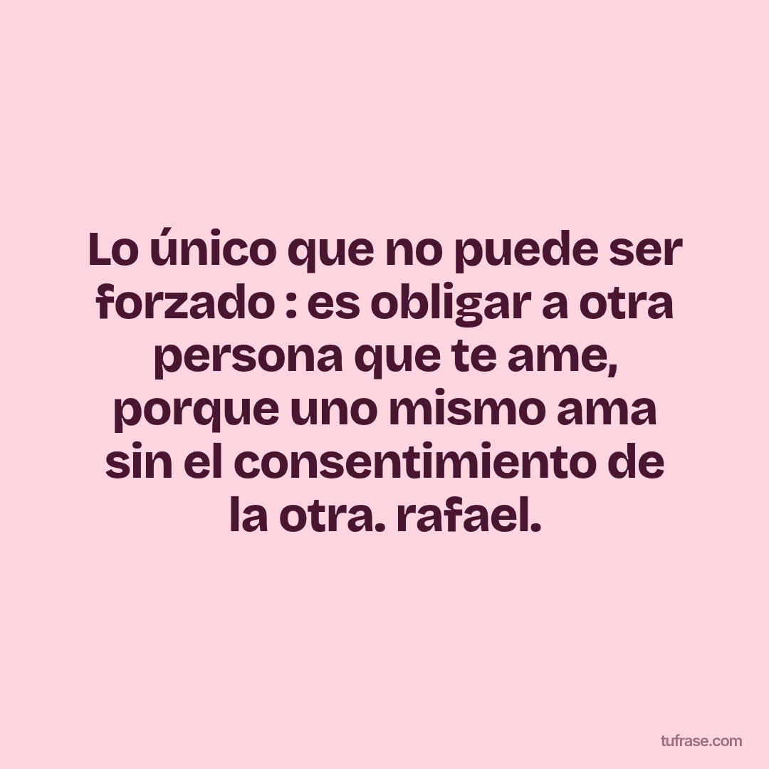 Lo único que no puede ser forzado : es obligar a otra persona que te ame, porque uno mismo ama sin el consentimiento de la otra. rafael.