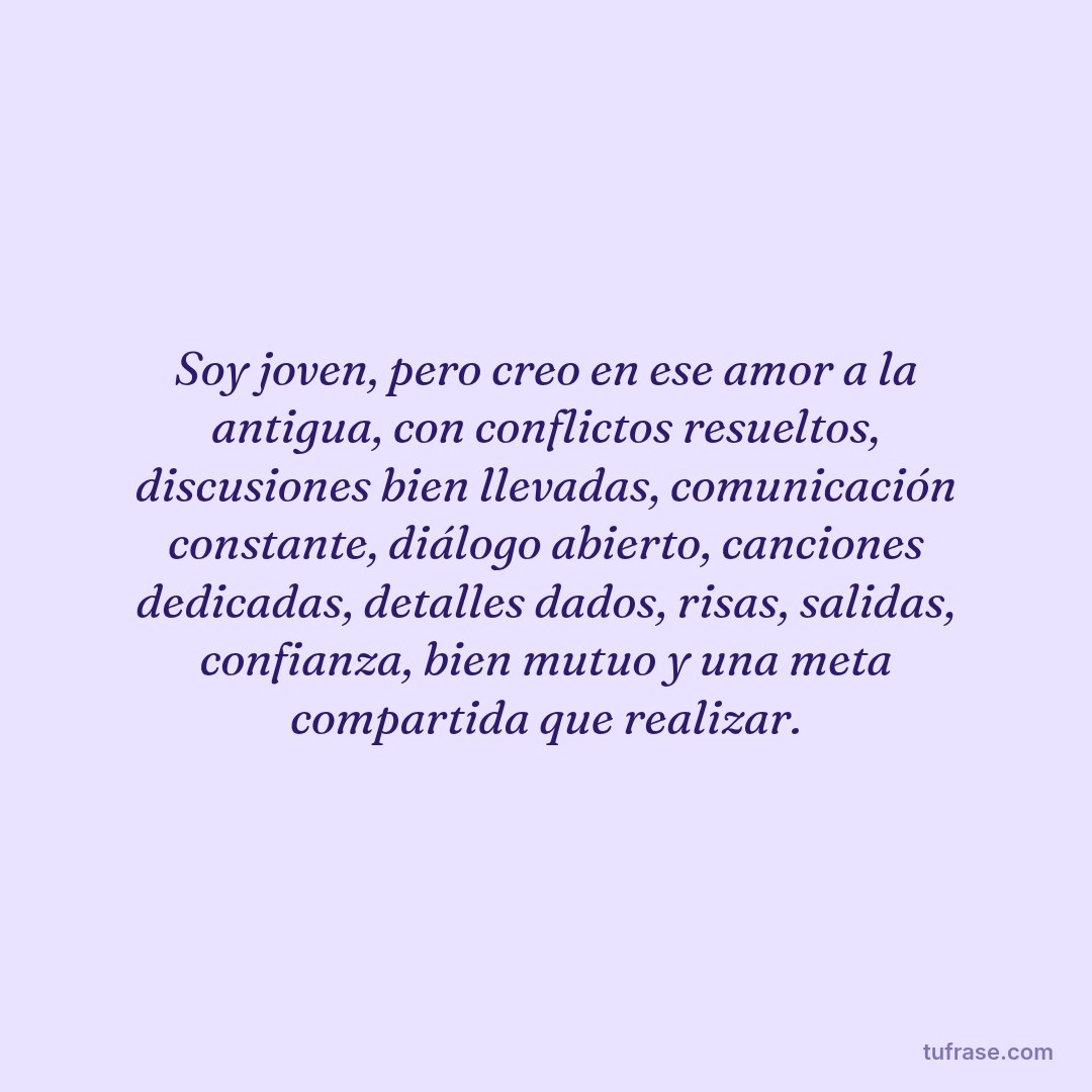 Soy joven, pero creo en ese amor a la antigua, con conflictos resueltos, discusiones bien llevadas, comunicación constante, diálogo abierto, canciones dedicadas, detalles dados, risas, salidas, confianza, bien mutuo y una meta compartida que realizar.