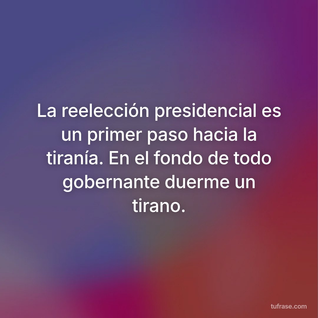 La reelección presidencial es un primer paso hacia la tiranía. En el fondo de todo gobernante duerme un tirano.