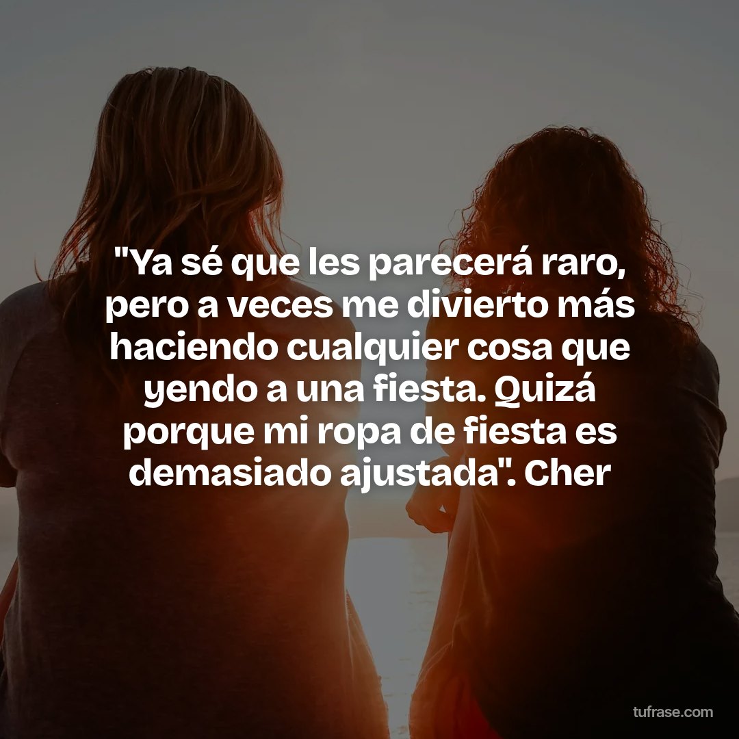 "Ya sé que les parecerá raro, pero a veces me divierto más haciendo cualquier cosa que yendo a una fiesta. Quizá porque mi ropa de fiesta es demasiado ajustada". Cher