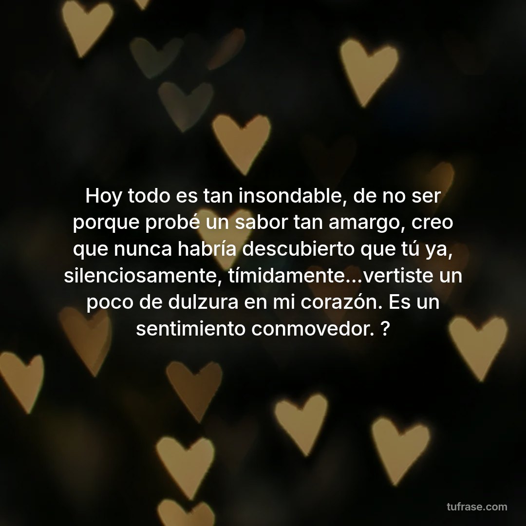 Hoy todo es tan insondable, de no ser porque probé un sabor tan amargo, creo que nunca habría descubierto que tú ya, silenciosamente, tímidamente...vertiste un poco de dulzura en mi corazón. Es un sentimiento conmovedor. ?