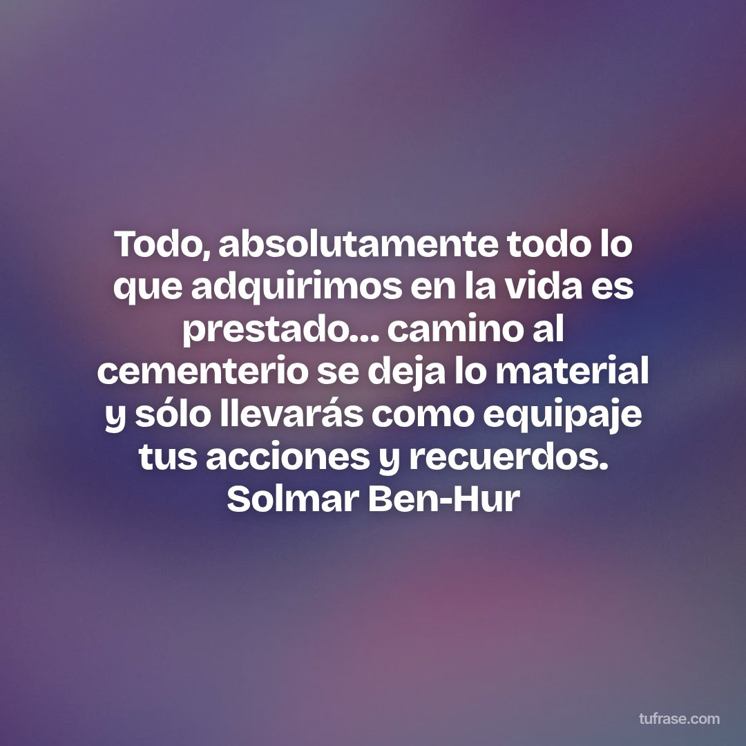 Todo, absolutamente todo lo que adquirimos en la vida es prestado… camino al cementerio se deja lo material y sólo llevarás como equipaje tus acciones y recuerdos. Solmar Ben-Hur