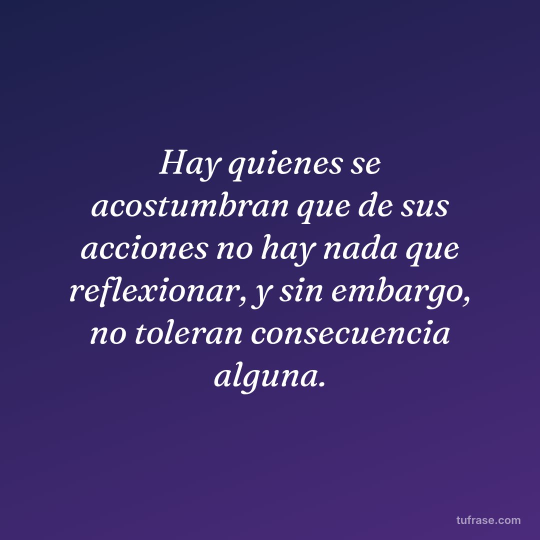 Hay quienes se acostumbran que de sus acciones no hay nada que reflexionar, y sin embargo, no toleran consecuencia alguna.