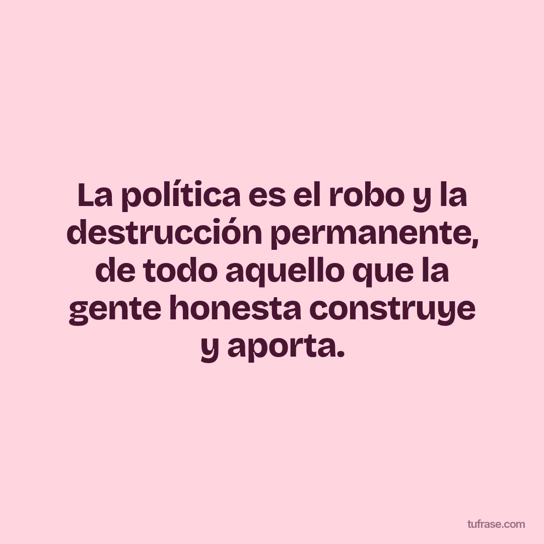 La política es el robo y la destrucción permanente, de todo aquello que la gente honesta construye y aporta.