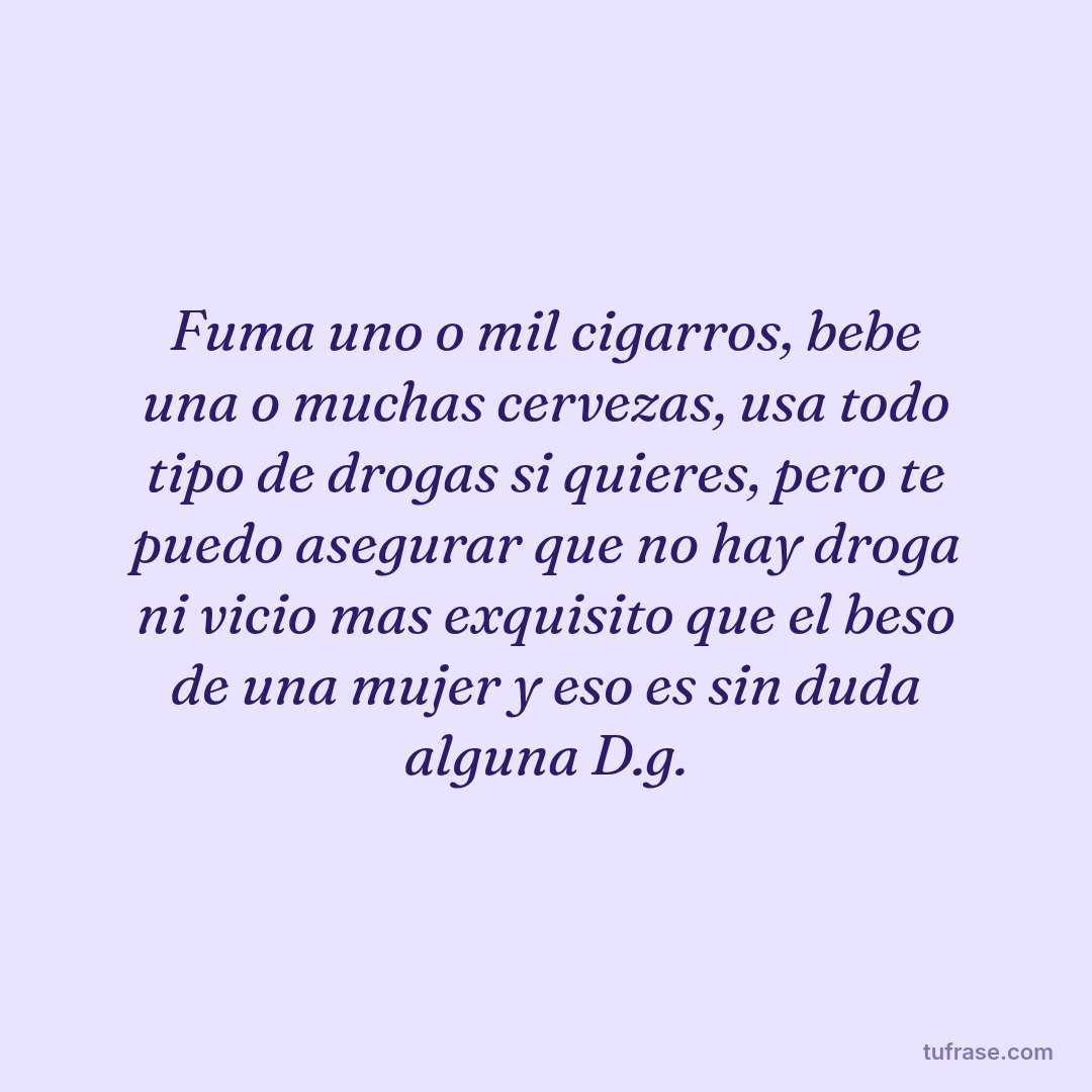 Fuma uno o mil cigarros, bebe una o muchas cervezas, usa todo tipo de drogas si quieres, pero te puedo asegurar que no hay droga ni vicio mas exquisito que el beso de una mujer y eso es sin duda alguna D.g.