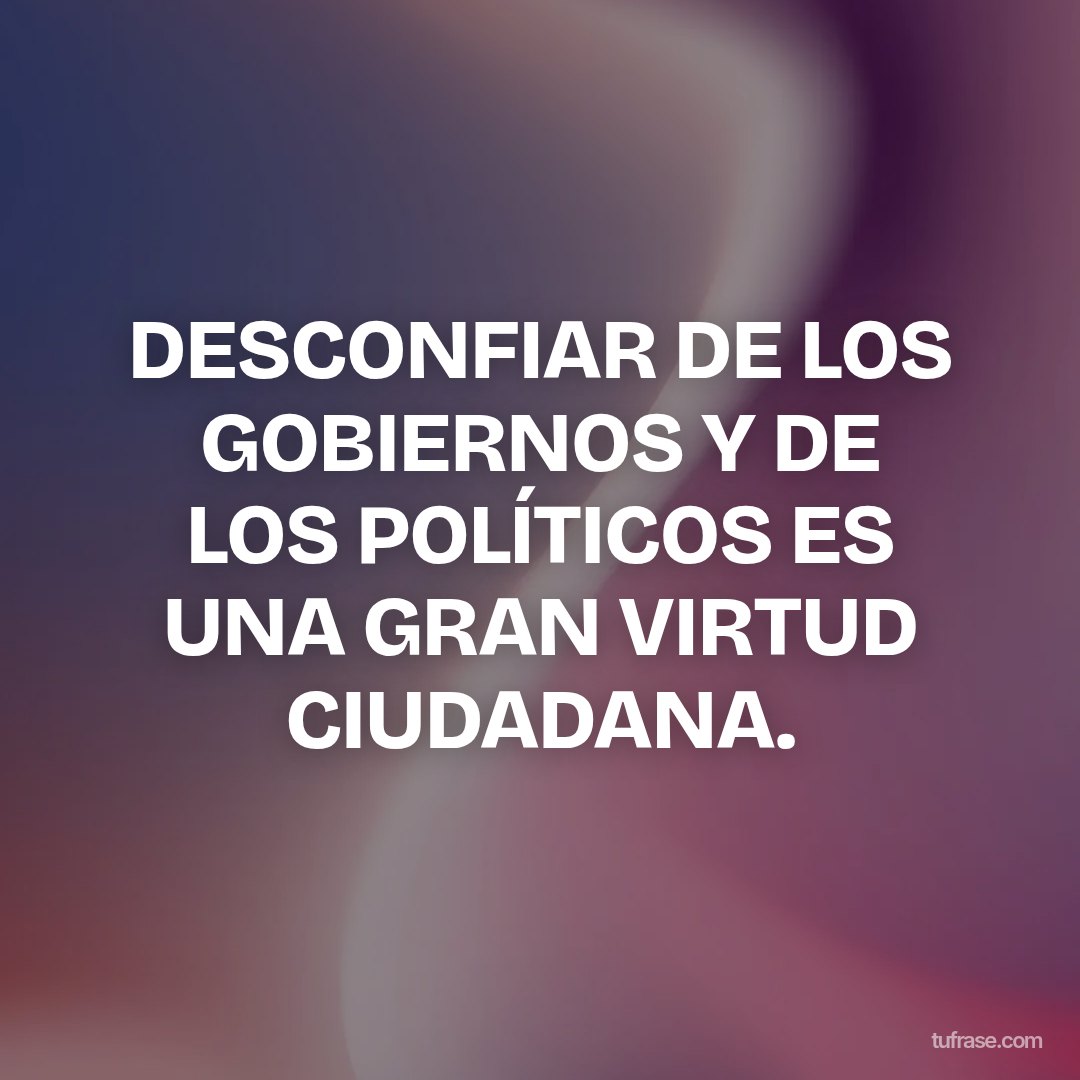 DESCONFIAR DE LOS GOBIERNOS Y DE LOS POLÍTICOS ES UNA GRAN VIRTUD CIUDADANA.