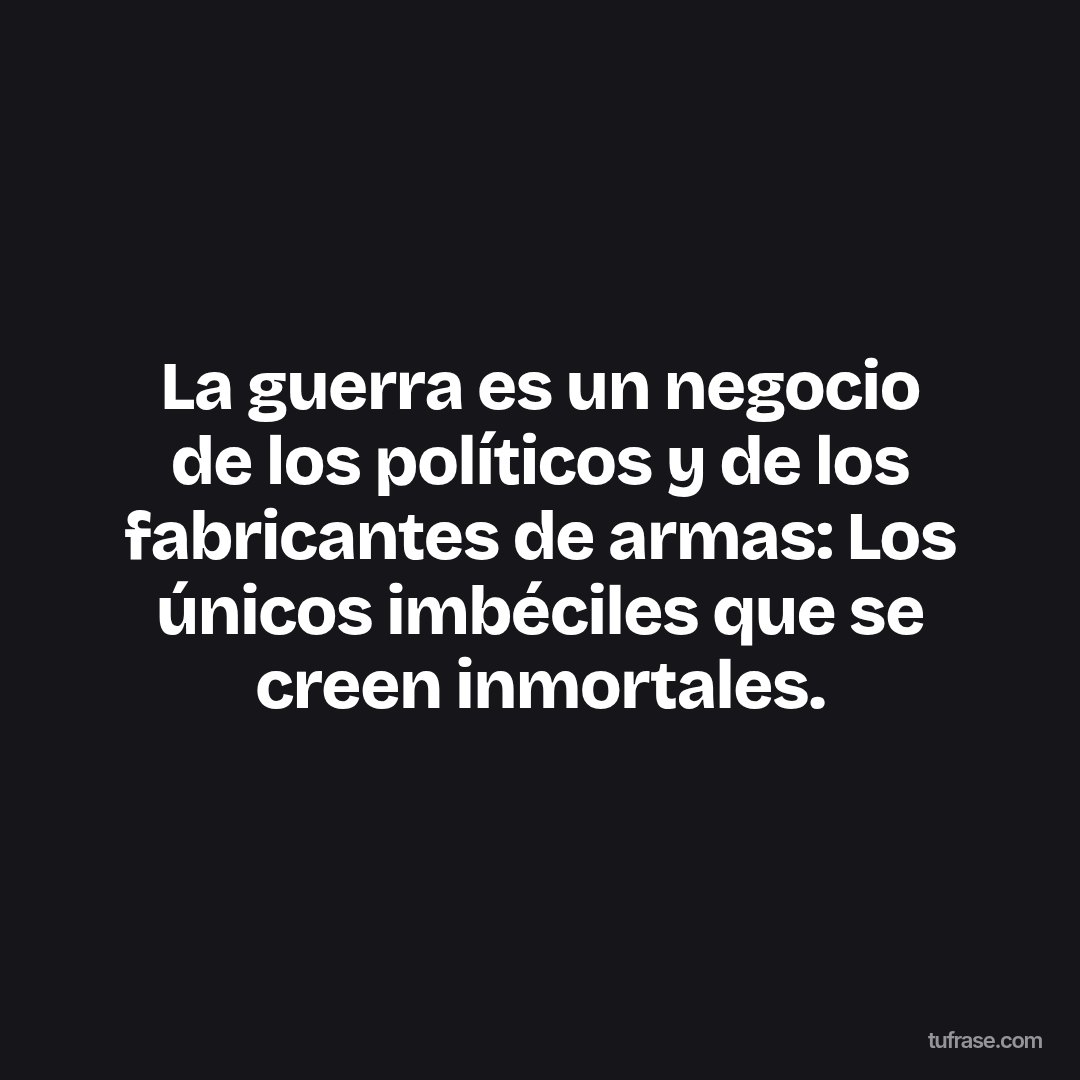 La guerra es un negocio de los políticos y de los fabricantes de armas: Los únicos imbéciles que se creen inmortales.