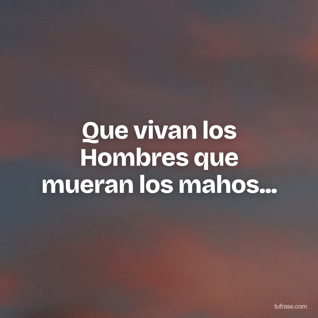 Que vivan los Hombres que mueran los mahos...