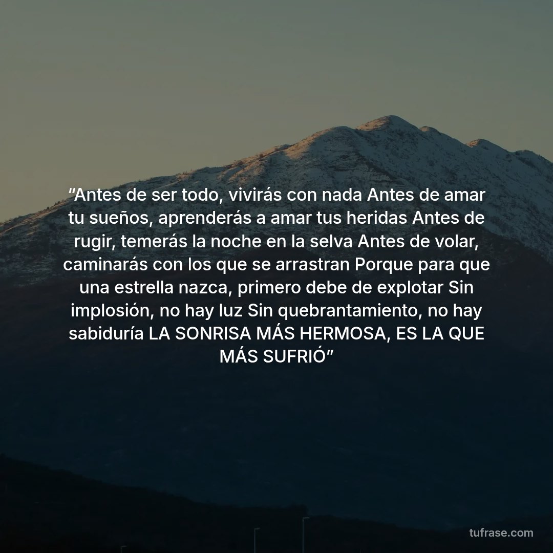 “Antes de ser todo, vivirás con nada Antes de amar tu sueños, aprenderás a amar tus heridas Antes de rugir, temerás la noche en la selva Antes de volar, caminarás con los que se arrastran Porque para que una estrella nazca, primero debe de explotar Sin implosión, no hay luz Sin quebrantamiento, no hay sabiduría LA SONRISA MÁS HERMOSA, ES LA QUE MÁS SUFRIÓ”