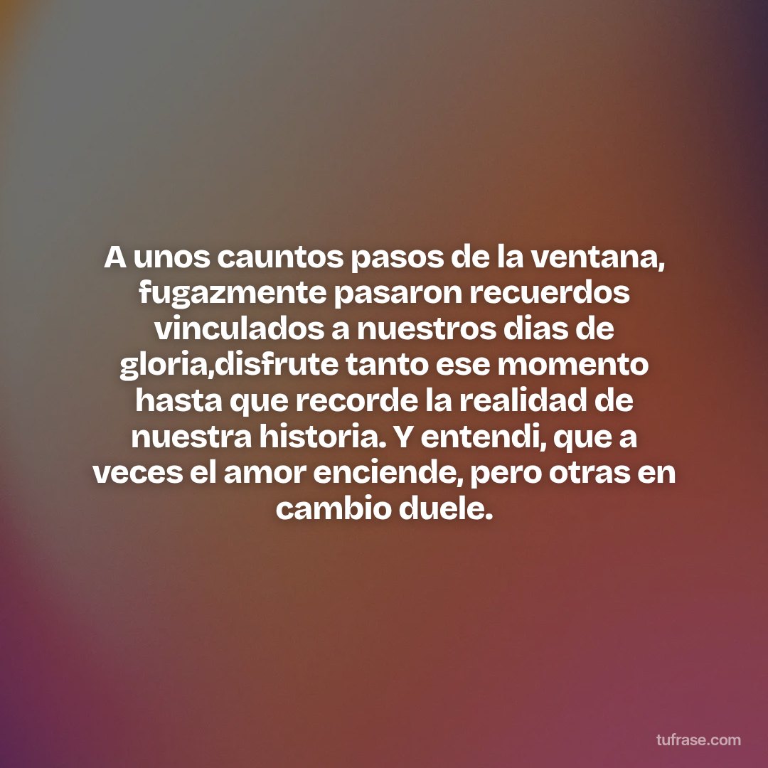 A unos cauntos pasos de la ventana, fugazmente pasaron recuerdos vinculados a nuestros dias de gloria,disfrute tanto ese momento hasta que recorde la realidad de nuestra historia. Y entendi, que a veces el amor enciende, pero otras en cambio duele.
