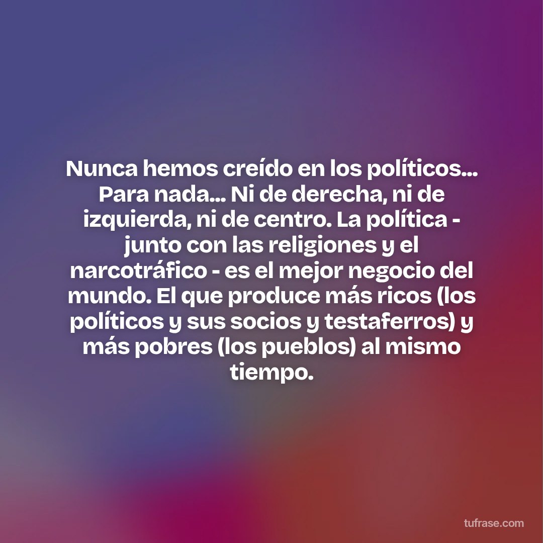 Nunca hemos creído en los políticos... Para nada... Ni de derecha, ni de izquierda, ni de centro. La política - junto con las religiones y el narcotráfico - es el mejor negocio del mundo. El que produce más ricos (los políticos y sus socios y testaferros) y más pobres (los pueblos) al mismo tiempo.