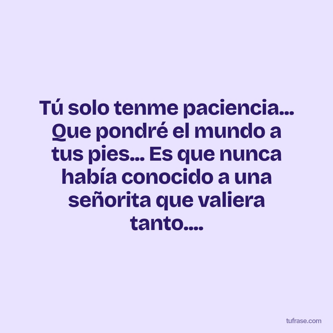 Tú solo tenme paciencia... Que pondré el mundo a tus pies... Es que nunca había conocido a una señorita que valiera tanto....