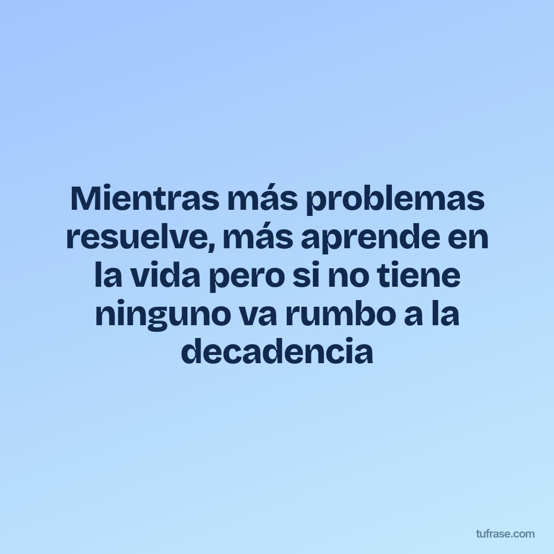 Mientras más problemas resuelve, más aprende en la vida pero si no tiene ninguno va rumbo a la decadencia