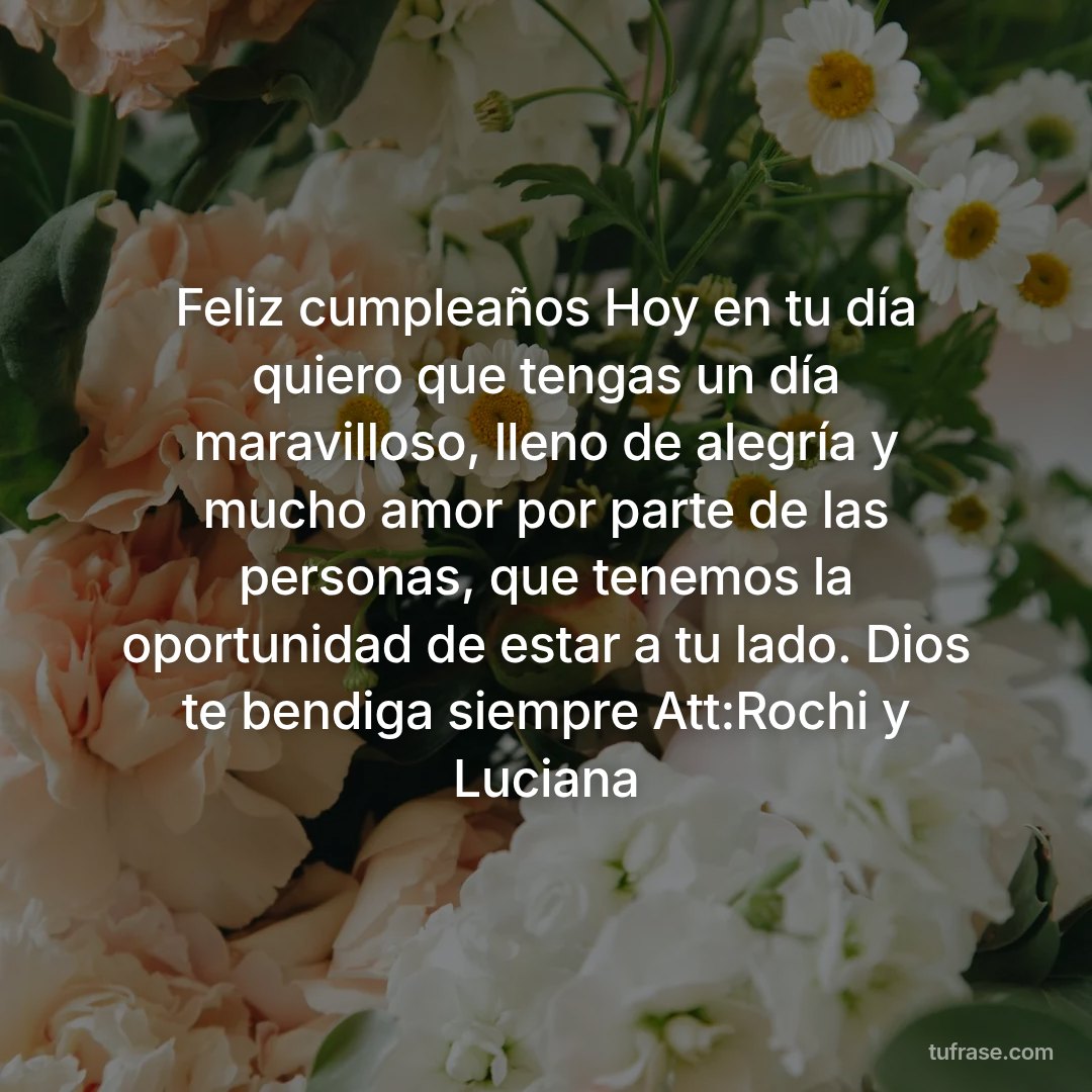 Feliz cumpleaños Hoy en tu día quiero que tengas un día maravilloso, lleno de alegría y mucho amor por parte de las personas, que tenemos la oportunidad de estar a tu lado. Dios te bendiga siempre Att:Rochi y Luciana