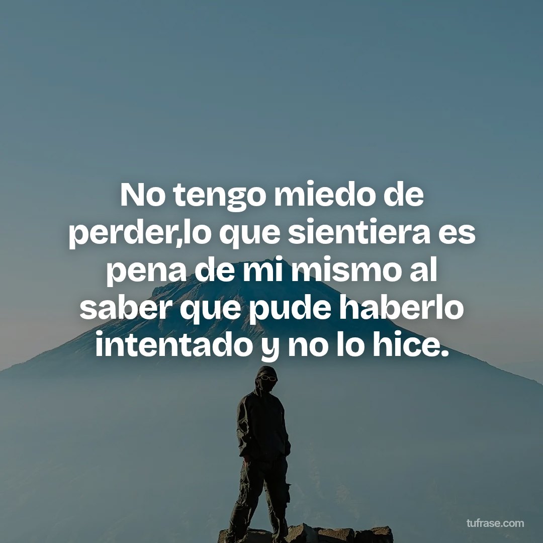 No tengo miedo de perder,lo que sientiera es pena de mi mismo al saber que pude haberlo intentado y no lo hice.