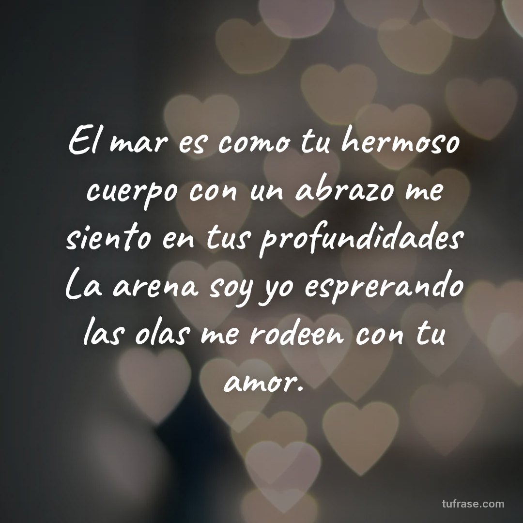 El mar es como tu hermoso cuerpo con un abrazo me siento en tus profundidades La arena soy yo esprerando las olas me rodeen con tu amor.
