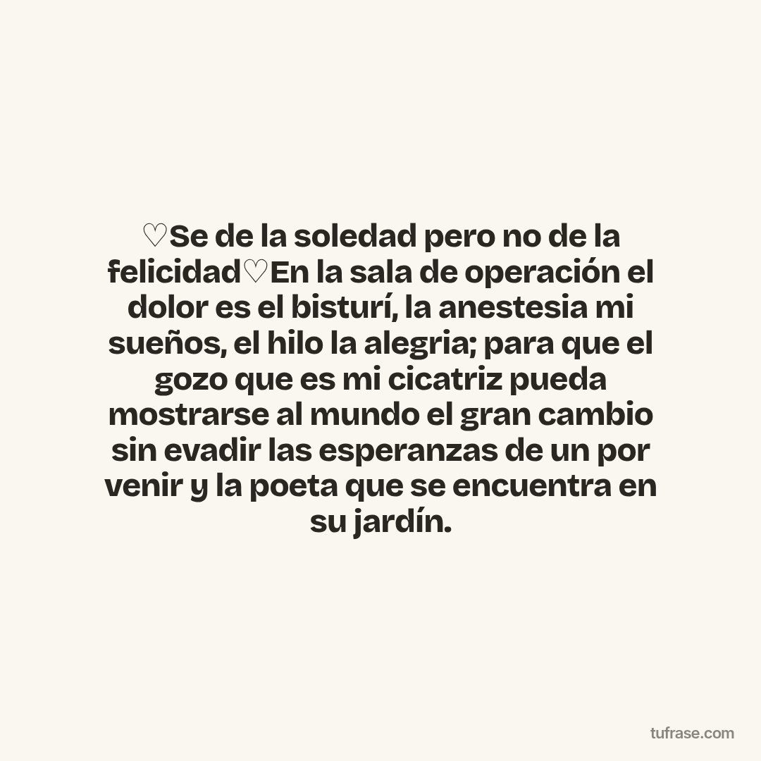 ♡Se de la soledad pero no de la felicidad♡En la sala de operación el dolor es el bisturí, la anestesia mi sueños, el hilo la alegria; para que el gozo que es mi cicatriz pueda mostrarse al mundo el gran cambio sin evadir las esperanzas de un por venir y la poeta que se encuentra en su jardín.