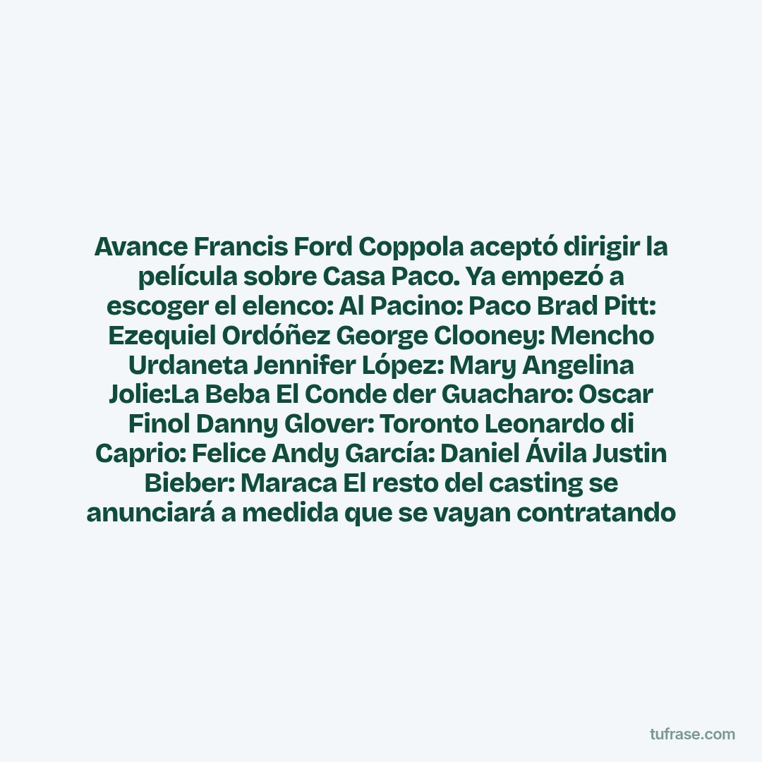 Avance Francis Ford Coppola aceptó dirigir la película sobre Casa Paco. Ya empezó a escoger el elenco: Al Pacino: Paco Brad Pitt: Ezequiel Ordóñez George Clooney: Mencho Urdaneta Jennifer López: Mary Angelina Jolie:La Beba El Conde der Guacharo: Oscar Finol Danny Glover: Toronto Leonardo di Caprio: Felice Andy García: Daniel Ávila Justin Bieber: Maraca El resto del casting se anunciará a medida que se vayan contratando