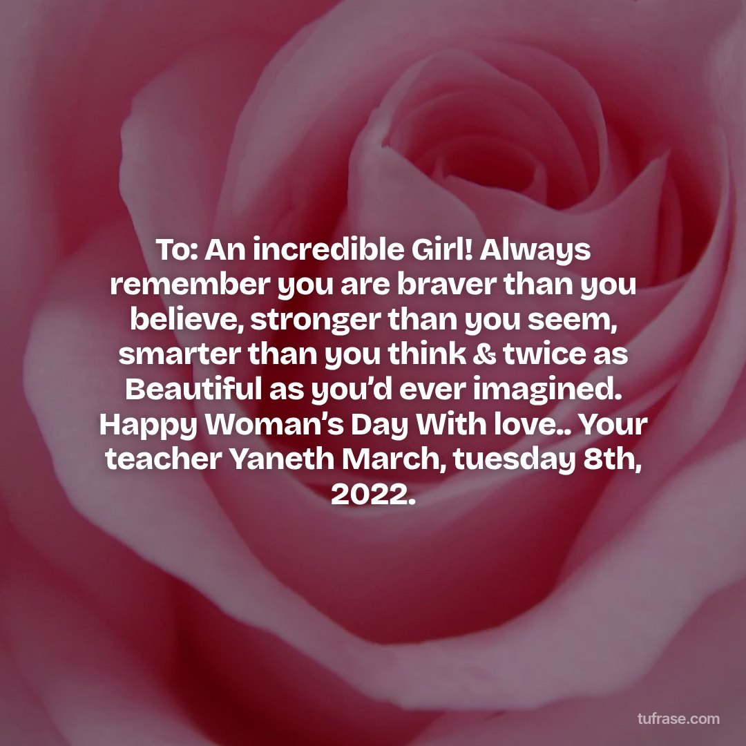 To: An incredible Girl! Always remember you are braver than you believe, stronger than you seem, smarter than you think & twice as Beautiful as you’d ever imagined. Happy Woman’s Day With love.. Your teacher Yaneth March, tuesday 8th, 2022.
