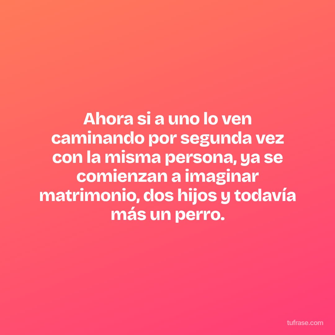 Ahora si a uno lo ven caminando por segunda vez con la misma persona, ya se comienzan a imaginar matrimonio, dos hijos y todavía más un perro.