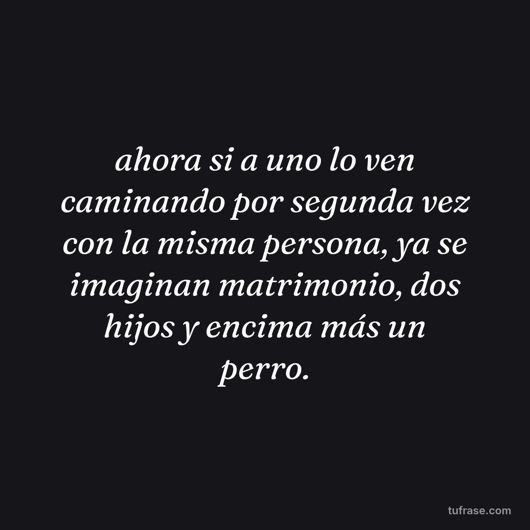 ahora si a uno lo ven caminando por segunda vez con la misma persona, ya se imaginan matrimonio, dos hijos y encima más un perro.