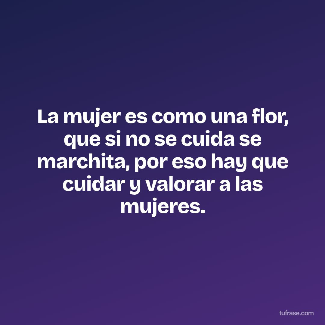 La mujer es como una flor, que si no se cuida se marchita, por eso hay que cuidar y valorar a las mujeres.