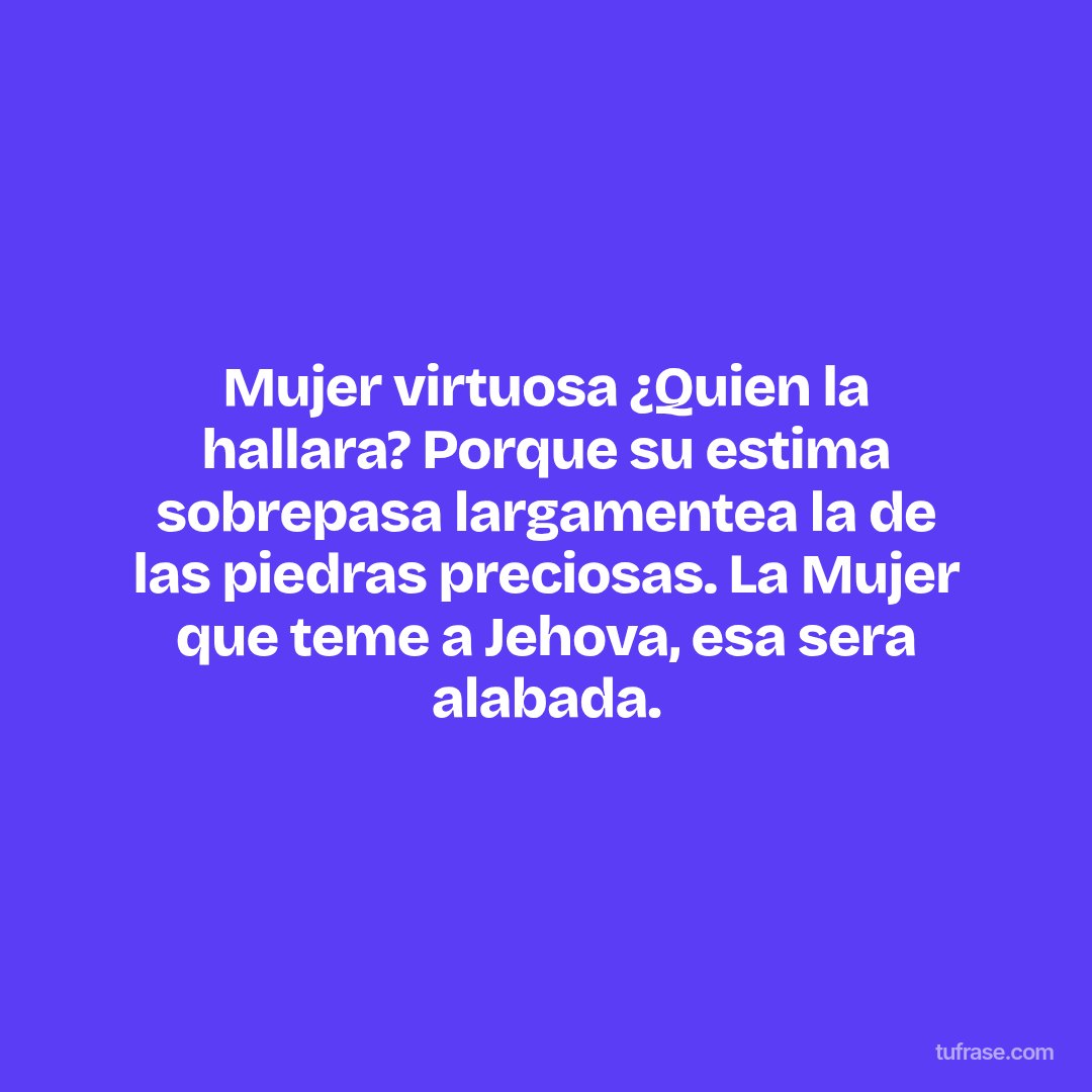 Mujer virtuosa ¿Quien la hallara? Porque su estima sobrepasa largamentea la de las piedras preciosas. La Mujer que teme a Jehova, esa sera alabada.