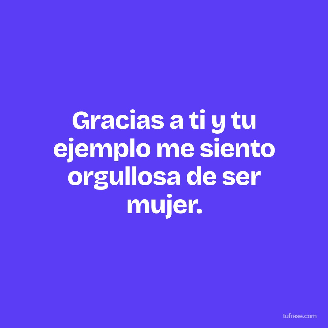 Gracias a ti y tu ejemplo me siento orgullosa de ser mujer.