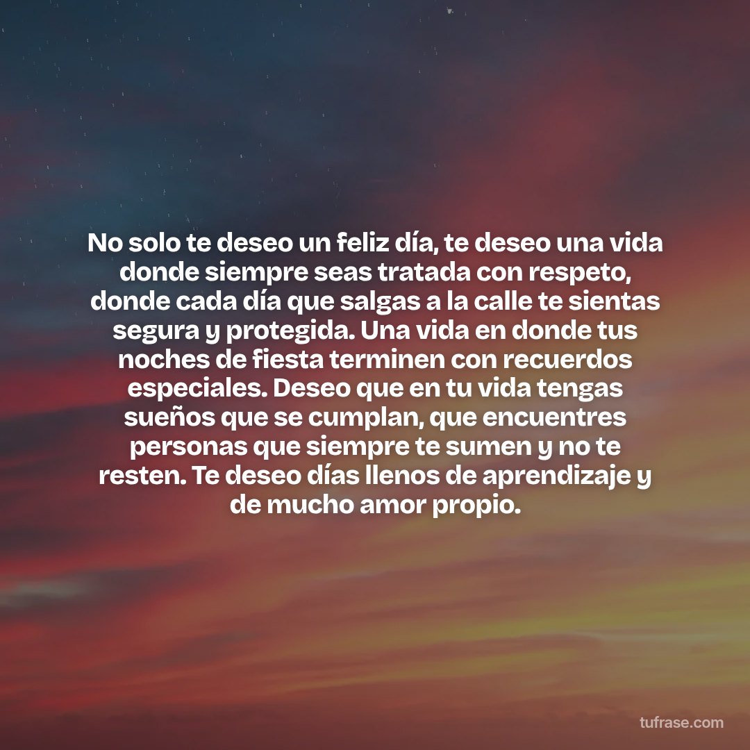 No solo te deseo un feliz día, te deseo una vida donde siempre seas tratada con respeto, donde cada día que salgas a la calle te sientas segura y protegida. Una vida en donde tus noches de fiesta terminen con recuerdos especiales. Deseo que en tu vida tengas sueños que se cumplan, que encuentres personas que siempre te sumen y no te resten. Te deseo días llenos de aprendizaje y de mucho amor propio.