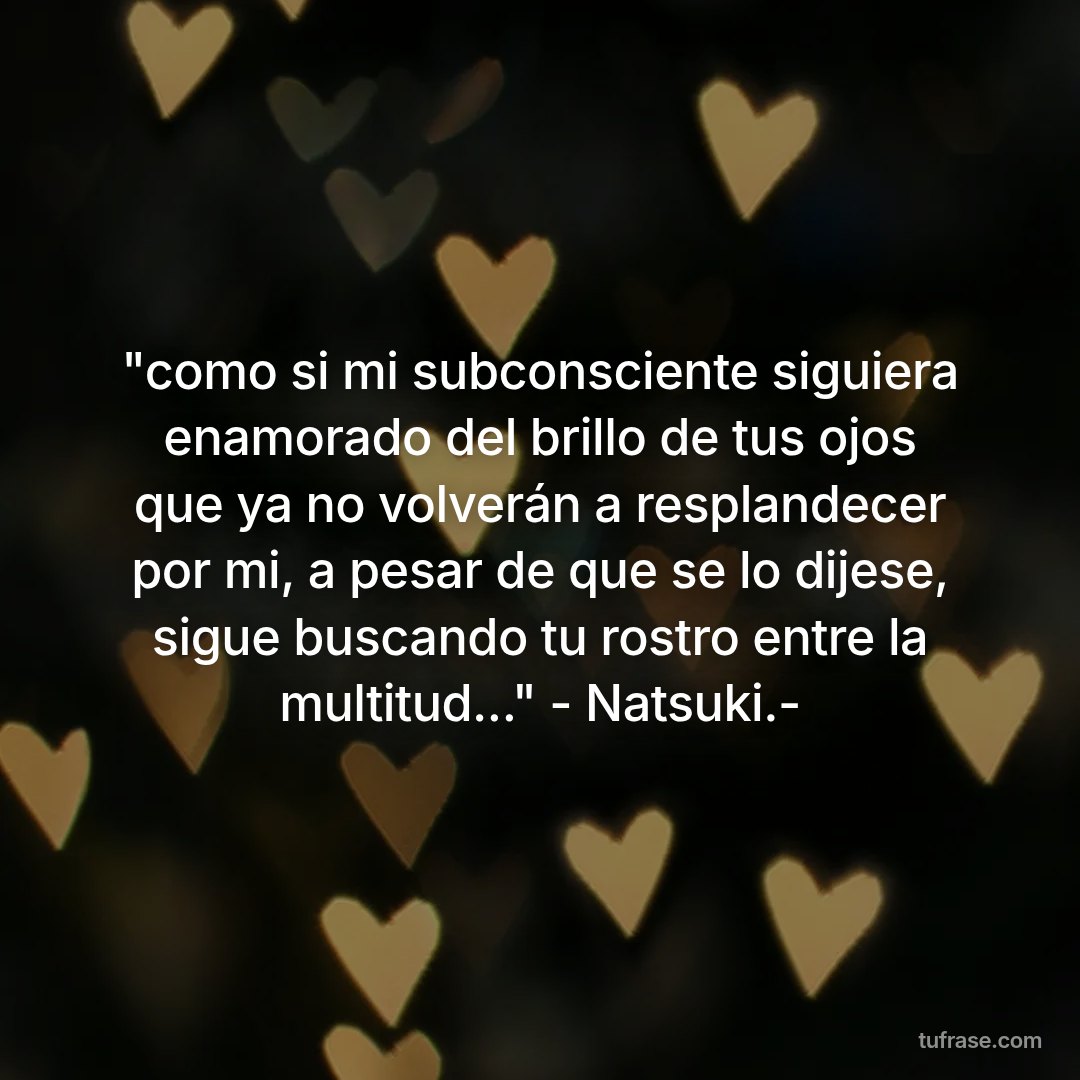 "como si mi subconsciente siguiera enamorado del brillo de tus ojos que ya no volverán a resplandecer por mi, a pesar de que se lo dijese, sigue buscando tu rostro entre la multitud..." - Natsuki.-