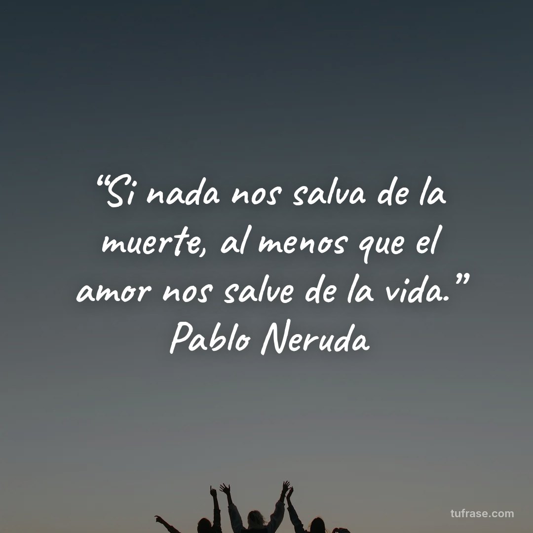 “Si nada nos salva de la muerte, al menos que el amor nos salve de la vida.” Pablo Neruda