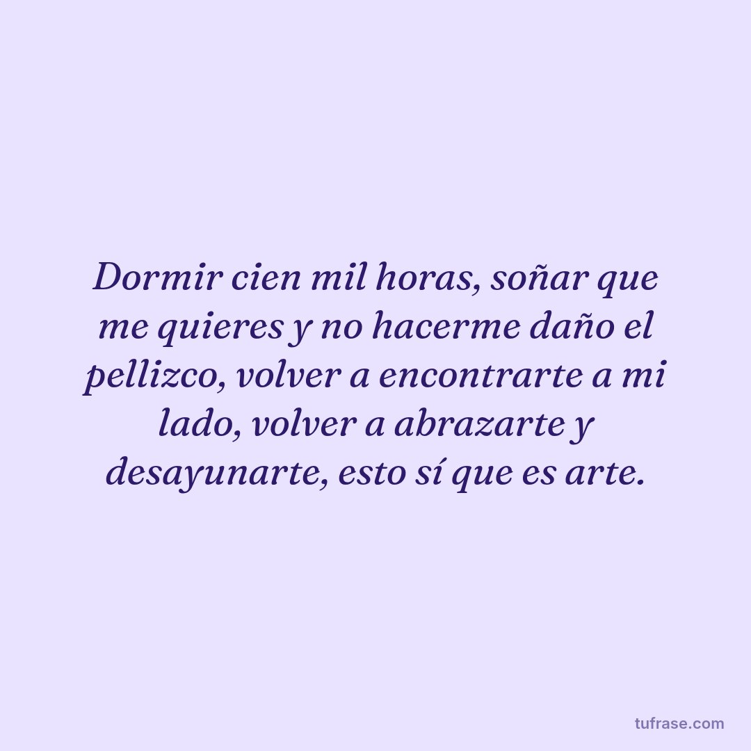Dormir cien mil horas, soñar que me quieres y no hacerme daño el pellizco, volver a encontrarte a mi lado, volver a abrazarte y desayunarte, esto sí que es arte.