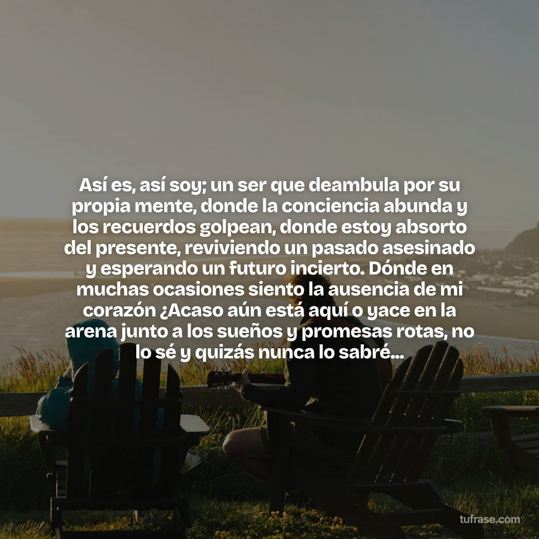 Así es, así soy; un ser que deambula por su propia mente, donde la conciencia abunda y los recuerdos golpean, donde estoy absorto del presente, reviviendo un pasado asesinado y esperando un futuro incierto. Dónde en muchas ocasiones siento la ausencia de mi corazón ¿Acaso aún está aquí o yace en la arena junto a los sueños y promesas rotas, no lo sé y quizás nunca lo sabré...