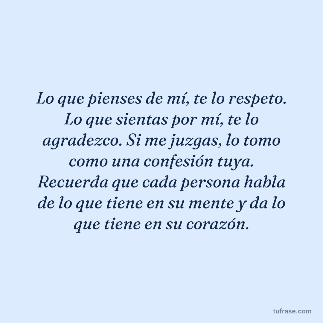 Lo que pienses de mí, te lo respeto. Lo que sientas por mí, te lo agradezco. Si me juzgas, lo tomo como una confesión tuya. Recuerda que cada persona habla de lo que tiene en su mente y da lo que tiene en su corazón.