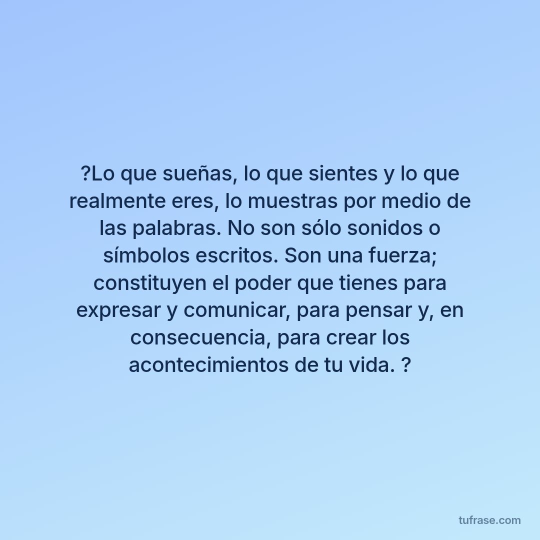 ?Lo que sueñas, lo que sientes y lo que realmente eres, lo muestras por medio de las palabras. No son sólo sonidos o símbolos escritos. Son una fuerza; constituyen el poder que tienes para expresar y comunicar, para pensar y, en consecuencia, para crear los acontecimientos de tu vida. ?