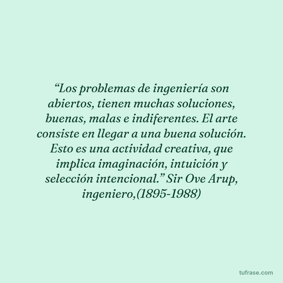 “Los problemas de ingeniería son abiertos, tienen muchas soluciones, buenas, malas e indiferentes. El arte consiste en llegar a una buena solución. Esto es una actividad creativa, que implica imaginación, intuición y selección intencional.” Sir Ove Arup, ingeniero,(1895-1988)