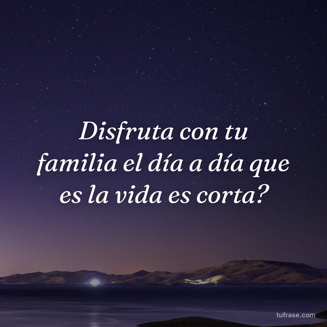 Disfruta con tu familia el día a día que es la vida es corta?