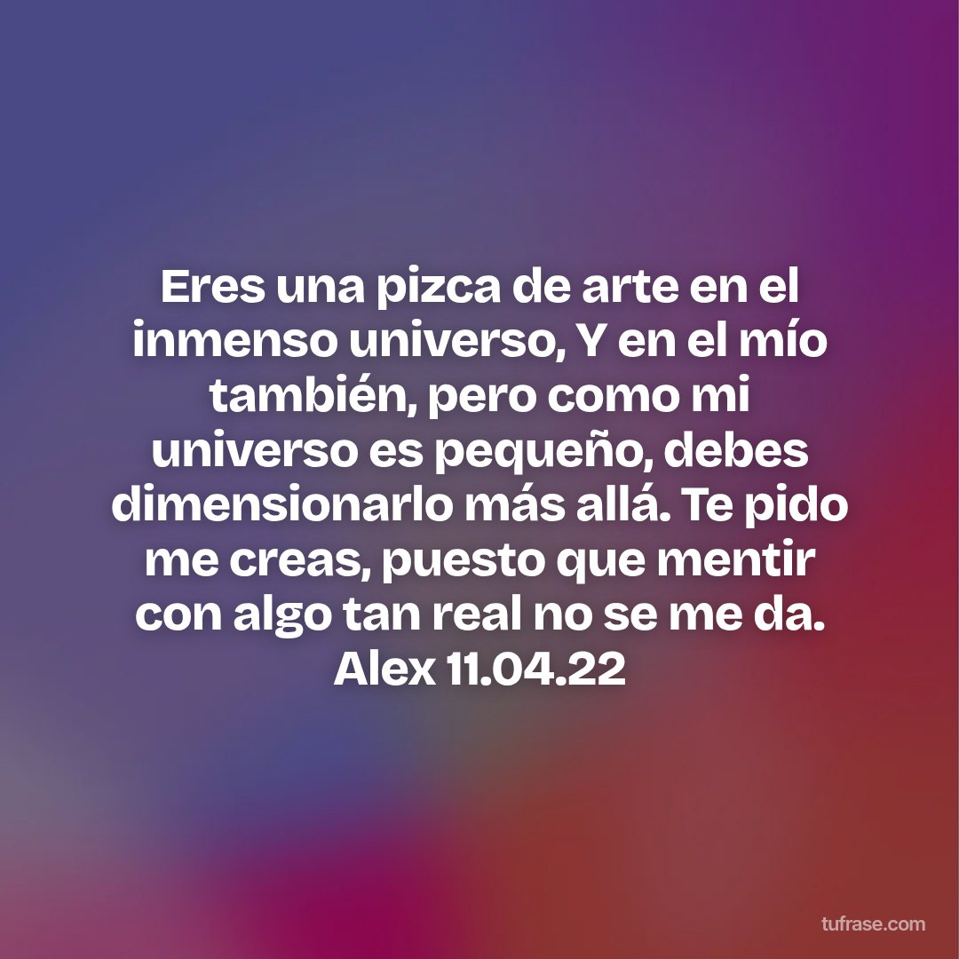 Eres una pizca de arte en el inmenso universo, Y en el mío también, pero como mi universo es pequeño, debes dimensionarlo más allá. Te pido me creas, puesto que mentir con algo tan real no se me da. Alex 11.04.22