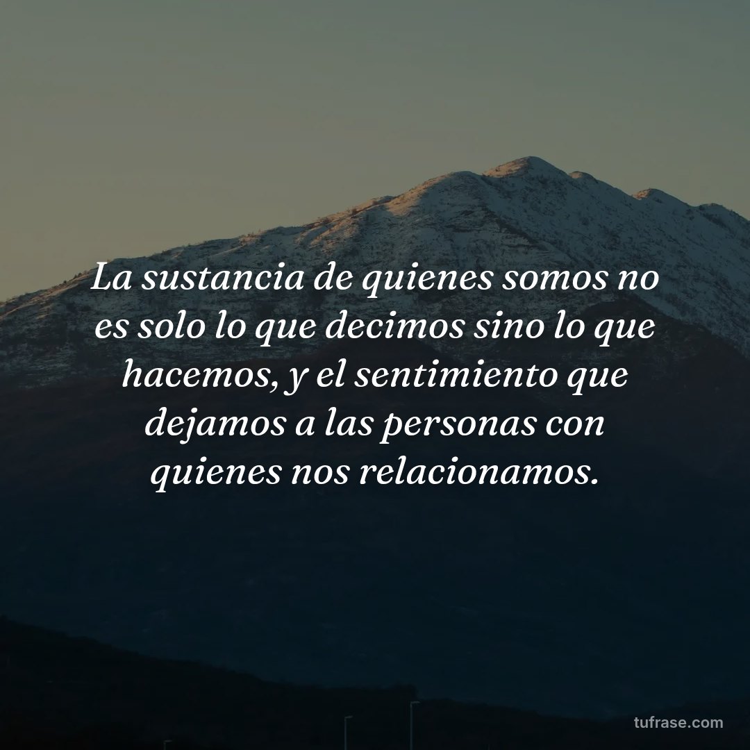 La sustancia de quienes somos no es solo lo que decimos sino lo que hacemos, y el sentimiento que dejamos a las personas con quienes nos relacionamos.