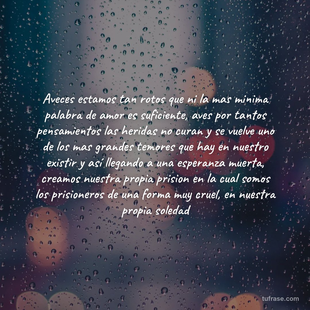 Aveces estamos tan rotos que ni la mas minima palabra de amor es suficiente, aves por tantos pensamientos las heridas no curan y se vuelve uno de los mas grandes temores que hay en nuestro existir y así llegando a una esperanza muerta, creamos nuestra propia prision en la cual somos los prisioneros de una forma muy cruel, en nuestra propia soledad