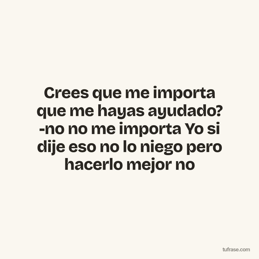 Crees que me importa que me hayas ayudado? -no no me importa Yo si dije eso no lo niego pero hacerlo mejor no